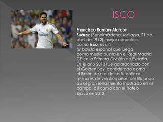 Francisco Román Alarcón
Suárez (Benalmádena, Málaga, 21 de
abril de 1992), mejor conocido
como Isco, es un
futbolista español que juega
como media punta en el Real Madrid
CF en la Primera División de España.
En el año 2012 fue galardonado con
el Golden Boy, considerado como
el Balón de oro de los futbolistas
menores de veintiún años, certificando
así el gran rendimiento mostrado en el
campo, así como con el Trofeo
Bravo en 2013.
 