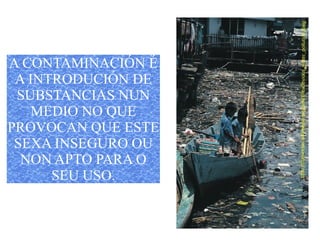 A CONTAMINACIÓN É
A INTRODUCIÓN DE
SUBSTANCIAS NUN
MEDIO NO QUE
PROVOCAN QUE ESTE
SEXA INSEGURO OU
NON APTO PARA O
SEU USO.
 