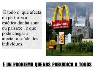 É todo o que afecta
ou perturba a
estética dunha zona
ou paisaxe , e que
pode chegar a
afectar a saúde dos
individuos.
É UN PROBLEMA QUE NOS PREXUDICA A TODOS
 