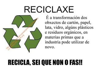 RECICLAXE
RECICLA, SEI QUE NON O FAS!!
É a transformación dos
obxectos de cartón, papel,
lata, vidro, algúns plásticos
e residuos orgánicos, en
materias primas que a
industria pode utilizar de
novo.
 
