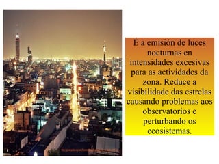 É a emisión de luces
nocturnas en
intensidades excesivas
para as actividades da
zona. Reduce a
visibilidade das estrelas
causando problemas aos
observatorios e
perturbando os
ecosistemas.
 