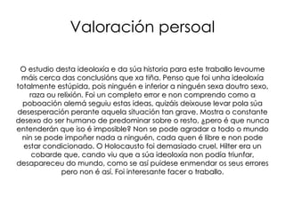 O antisemitismo Como a propia palabra indica, o antisemitismo é unha discriminación ou prexuicio ante os xudeus. Os xudeus alemáns foron atacados violentamente, comezando pola Noite dos Cristais Rotos onde milleiros de persoas alemáns atacaron aos xudeus, ás súas casas e aos seus negocios, influídos polo réxime nazi e a súa ideoloxía. Pero o peor chegaba cando estes eran levados aos campos de concentración (un dos máis importantes atopábase en Auchwitz ou tamén en Varsovia). Alí eran condenados a vivir moi mal alimentados, sen condicións hixiénicas. Estaban cercados por muros con alambre de espiño. Eran sometidos a traballos forzados. Finalmente, foron exterminados dunha maneira moi cruel, nun exterminio masivo nas cámaras de gas con gases venenosos e crematorios para incinerar os cadáveres.Matáronse máis de 6 millóns, era o gran Holocausto. ¡Alemáns, defendédevos! ¡Non compredes aos xudeus! - Antisemitismo nazi, 1933 