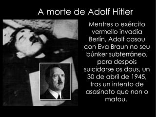 Hitler chega ao poder O partido de Hitler presentouse ás eleccións en 1933 e gañou, proclamándose chanceler. Nese mesmo ano incendiouse o Reichtag, incendio atribuído aos comunistas. Pero pronto se autoproclamou como dictador e comezou a organizar un Estado fascista, ao tempo que enviou aos seus inimigos aos campos de concentración e prohibiu os partidos políticos e os sindicatos. As autoridades controlaban todos os aspectos persoais da poboación e tomaron os medios de comunicación, coa axuda da Gestapo,policía secreta de Hitler. Impulsou o antisemitismo e a teoría do ''espazo vital'' Violando o Tratado de Versalles, comezou a armar Alemaña. Invadiu Renania e apoiou ao Xeral Franco na Guerra Civil española enviándolle tropas. Anexionou Alemaña con Austria e cos Sudetes de Checoeslovaquia 