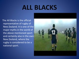 ALL BLACKS
The All Blacks is the official
representative of rugby of
New Zealand. It is one of the
major myths in the world of
the above mentioned sport
and certainly also in the own
New Zealand, where the
rugby is considered to be a
national sport.
 