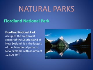 NATURAL PARKS
Fiordland National Park
occupies the southwest
corner of the South Island of
New Zealand. It is the largest
of the 14 national parks in
New Zealand, with an area of
12,500 km².
Fiordland National Park
 