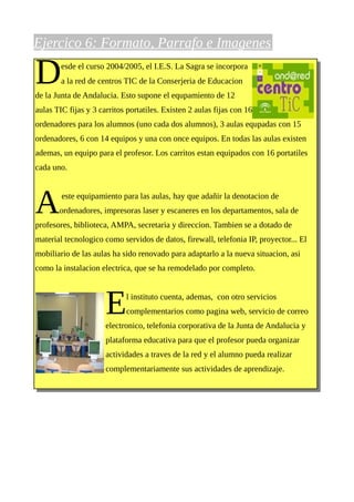 Ejercico 6: Formato, Parrafo e Imagenes

D       esde el curso 2004/2005, el I.E.S. La Sagra se incorpora
        a la red de centros TIC de la Conserjeria de Educacion
de la Junta de Andalucia. Esto supone el equpamiento de 12
aulas TIC fijas y 3 carritos portatiles. Existen 2 aulas fijas con 16
ordenadores para los alumnos (uno cada dos alumnos), 3 aulas equpadas con 15
ordenadores, 6 con 14 equipos y una con once equipos. En todas las aulas existen
ademas, un equipo para el profesor. Los carritos estan equipados con 16 portatiles
cada uno.




A       este equipamiento para las aulas, hay que adañir la denotacion de
       ordenadores, impresoras laser y escaneres en los departamentos, sala de
profesores, biblioteca, AMPA, secretaria y direccion. Tambien se a dotado de
material tecnologico como servidos de datos, firewall, telefonia IP, proyector... El
mobiliario de las aulas ha sido renovado para adaptarlo a la nueva situacion, asi
como la instalacion electrica, que se ha remodelado por completo.




                      E     l instituto cuenta, ademas, con otro servicios
                            complementarios como pagina web, servicio de correo
                      electronico, telefonia corporativa de la Junta de Andalucia y
                      plataforma educativa para que el profesor pueda organizar
                      actividades a traves de la red y el alumno pueda realizar
                      complementariamente sus actividades de aprendizaje.
 