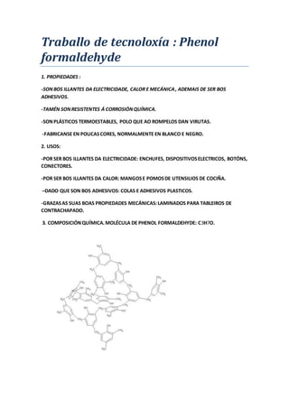 Traballo de tecnoloxía : Phenol
formaldehyde
1. PROPIEDADES :
-SONBOS ILLANTES DA ELECTRICIDADE, CALOR E MECÁNICA, ADEMAIS DE SER BOS
ADHESIVOS.
-TAMÉN SONRESISTENTES Á CORROSIÓNQUÍMICA.
-SONPLÁSTICOS TERMOESTABLES, POLO QUE AO ROMPELOS DAN VIRUTAS.
-FABRICANSE EN POUCASCORES, NORMALMENTE EN BLANCO E NEGRO.
2. USOS:
-POR SER BOS ILLANTES DA ELECTRICIDADE: ENCHUFES, DISPOSITIVOSELECTRICOS, BOTÓNS,
CONECTORES.
-POR SER BOS ILLANTES DA CALOR: MANGOSE POMOSDE UTENSILIOS DE COCIÑA.
–DADO QUE SON BOS ADHESIVOS: COLAS E ADHESIVOS PLASTICOS.
-GRAZASAS SUAS BOAS PROPIEDADES MECÁNICAS:LAMINADOS PARA TABLEIROS DE
CONTRACHAPADO.
3. COMPOSICIÓNQUÍMICA.MOLÉCULA DE PHENOL FORMALDEHYDE: C3H7O.
 