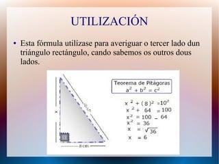 UTILIZACIÓN 
● Esta fórmula utilízase para averiguar o tercer lado dun 
triángulo rectángulo, cando sabemos os outros dous 
lados. 
 