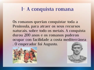 1- A conquista romana
Os romanos querían conquistar toda a
Península, para atraer os seus recursos
naturais, sobre todo os metais. A conquista
durou 200 anos e os romanos puderon
ocupar con facilidade a costa mediterránea
. O emperador foi Augusto.
 