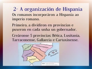 2- A organización de Hispania
Os romanos incorporáron a Hispania ao
imperio romano.
Primeiro, a dividiron en provincias e
puxeron en cada unha un gobernador.
Creáronse 5 provincias: Bética, Lusitania,
Tarraconense, Gallaecia e Cartaxinense.
 