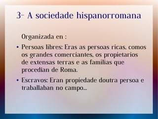 3- A sociedade hispanorromana
Organizada en :
● Persoas libres: Eras as persoas ricas, comos
os grandes comerciantes, os propietarios
de extensas terras e as familias que
procedían de Roma.
● Escravos: Eran propiedade doutra persoa e
traballaban no campo...
 