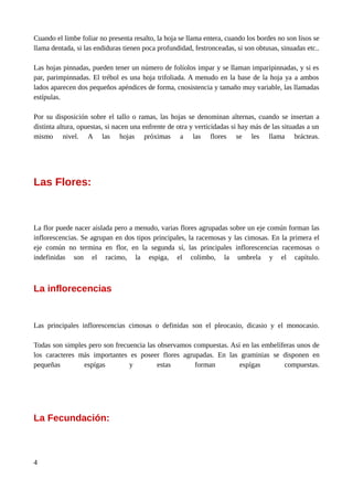 Cuando el limbe foliar no presenta resalto, la hoja se llama entera, cuando los bordes no son lisos se
llama dentada, si las endiduras tienen poca profundidad, festronceadas, si son obtusas, sinuadas etc..
Las hojas pinnadas, pueden tener un número de folíolos impar y se llaman imparipinnadas, y si es
par, parimpinnadas. El trébol es una hoja trifoliada. A menudo en la base de la hoja ya a ambos
lados aparecen dos pequeños apéndices de forma, cnosistencia y tamaño muy variable, las llamadas
estípulas.
Por su disposición sobre el tallo o ramas, las hojas se denominan alternas, cuando se insertan a
distinta altura, opuestas, si nacen una enfrente de otra y verticidadas si hay más de las situadas a un
mismo nivel. A las hojas próximas a las flores se les llama brácteas.
Las Flores:
La flor puede nacer aislada pero a menudo, varias flores agrupadas sobre un eje común forman las
inflorescencias. Se agrupan en dos tipos principales, la racemosas y las cimosas. En la primera el
eje común no termina en flor, en la segunda sí, las principales inflorescencias racemosas o
indefinidas son el racimo, la espiga, el colimbo, la umbrela y el capítulo.
La inflorecencias
Las principales inflorescencias cimosas o definidas son el pleocasio, dicasio y el monocasio.
Todas son simples pero son frecuencia las observamos compuestas. Así en las embelíferas unos de
los caracteres más importantes es poseer flores agrupadas. En las graminias se disponen en
pequeñas espígas y estas forman espígas compuestas.
La Fecundación:
4
 