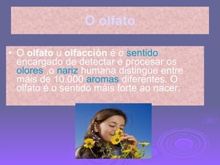 O olfato O  olfato  u  olfacción  é o   sentido  encargado de detectar e procesar os  olores  ,o  nariz  humana distingue entre máis de 10.000  aromas  diferentes. O olfato é o sentido máis forte ao nacer. 