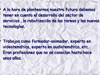 ●
A la hora de plantearnos nuestro futuro debemosA la hora de plantearnos nuestro futuro debemos
tener en cuenta el desarrollo del sector detener en cuenta el desarrollo del sector de
servicios , la robotización de las tareas y las nuevasservicios , la robotización de las tareas y las nuevas
tecnologías.tecnologías.
●
Trabajos como formador-animador, experto enTrabajos como formador-animador, experto en
videotemática, experto en audiotemática, etc.videotemática, experto en audiotemática, etc.
Eran profesiones que no se conocían hasta haceEran profesiones que no se conocían hasta hace
unos años.unos años.
 