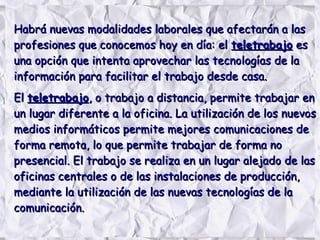 Habrá nuevas modalidades laborales que afectarán a lasHabrá nuevas modalidades laborales que afectarán a las
profesiones que conocemos hoy en día: elprofesiones que conocemos hoy en día: el teletrabajoteletrabajo eses
una opción que intenta aprovechar las tecnologías de launa opción que intenta aprovechar las tecnologías de la
información para facilitar el trabajo desde casa.información para facilitar el trabajo desde casa.
ElEl teletrabajoteletrabajo, o trabajo a distancia, permite trabajar en, o trabajo a distancia, permite trabajar en
un lugar diferente a la oficina. La utilización de los nuevosun lugar diferente a la oficina. La utilización de los nuevos
medios informáticos permite mejores comunicaciones demedios informáticos permite mejores comunicaciones de
forma remota, lo que permite trabajar de forma noforma remota, lo que permite trabajar de forma no
presencial. El trabajo se realiza en un lugar alejado de laspresencial. El trabajo se realiza en un lugar alejado de las
oficinas centrales o de las instalaciones de producción,oficinas centrales o de las instalaciones de producción,
mediante la utilización de las nuevas tecnologías de lamediante la utilización de las nuevas tecnologías de la
comunicación.comunicación.
 