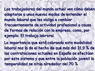Los trabajadores del mundo actual ven cómo debenLos trabajadores del mundo actual ven cómo deben
adaptarse a unos nuevos modos de entender eladaptarse a unos nuevos modos de entender el
mundo laboral que les obliga a cambiarmundo laboral que les obliga a cambiar
frecuentemente de actividad profesional a causafrecuentemente de actividad profesional a causa
de formas de relación con la empresa, como, porde formas de relación con la empresa, como, por
ejemplo: El trabajo labroral.ejemplo: El trabajo labroral.
La importancia que está cobrando esta modalidadLa importancia que está cobrando esta modalidad
laboral nos la da el hecho de que más del 31,9 % delaboral nos la da el hecho de que más del 31,9 % de
las contrataciones actuales en España se efectúanlas contrataciones actuales en España se efectúan
por este sistema y que entre la población juvenil lapor este sistema y que entre la población juvenil la
temporalidad se sitúa alrededor del 70 %temporalidad se sitúa alrededor del 70 %
 