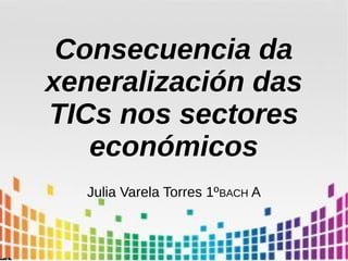 Consecuencia da
xeneralización das
TICs nos sectores
económicos
Julia Varela Torres 1ºBACH A
 