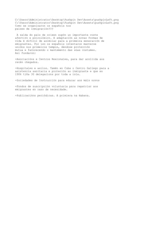C:UsersAdministratorDesktopPushpin DevAssetspushpinLeft.png 
C:UsersAdministratorDesktopPushpin DevAssetspushpinLeft.png 
Como se organizaron os españois nos 
países de inmigración??? 
A saída do país de orixen supón un importante coste 
afectivo e psicolóxico. A adaptación as novas formas de 
vida é difícil de asimilar para a primeira xeneración de 
emigrantes. Por iso os españois intentaron manterse 
unidos nos primeiros tempos, dándose protección 
mutua e favorecendo o mantemento das súas costumes. 
Así fundaron: 
-Asociacións e Centros Rexionales, para dar acollida aos 
recén chegados. 
-Hospitales e asilos. Tamén en Cuba o Centro Gallego para a 
asistencia sanitaria e proteción ao inmigrante e que en 
1906 tiña 30 delegacions por toda a isla. 
-Sociedades de Instrucción para educar aos máis novos 
-Fondos de suscripción voluntaria para repatriar aos 
emigrantes en caso de necesidade. 
-Publicacións periódicas. A primiera na Habana. 
 