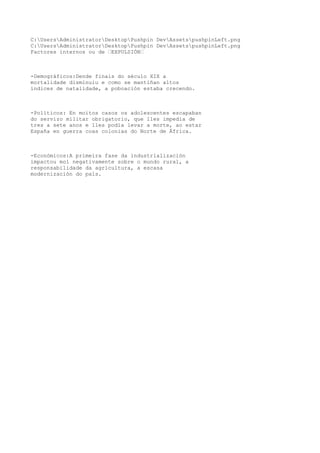 C:UsersAdministratorDesktopPushpin DevAssetspushpinLeft.png 
C:UsersAdministratorDesktopPushpin DevAssetspushpinLeft.png 
Factores internos ou de “EXPULSIÓN“ 
-Demográficos:Dende finais do século XIX a 
mortalidade disminuiu e como se mantiñan altos 
índices de natalidade, a poboación estaba crecendo. 
-Políticos: En moitos casos os adolescentes escapaban 
do servizo militar obrigatorio, que lles impedía de 
tres a sete anos e lles podía levar a morte, ao estar 
España en guerra coas colonias do Norte de África. 
-Económicos:A primeira fase da industrialización 
impactou moi negativamente sobre o mundo rural, a 
responsabilidade da agricultura, a escasa 
modernización do país. 
 