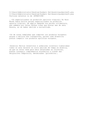 C:UsersAdministratorDesktopPushpin DevAssetspushpinLeft.png 
C:UsersAdministratorDesktopPushpin DevAssetspushpinLeft.png 
Factores externos ou de “ATRACCIÓN“ 
. -Os especializados na produción agrícola tropical: No Novo 
Mundo había moitos países especializados na produción 
agraria tropical, de amplia demanda nos países occidentais, 
que ademáis por estas fechas tiñan que buscar man de obra 
barata, ao se haber abolido a esclavitude. 
-Os de zonas templadas que compiten cos produtos europeos: 
grazas a mellora dos transportes, países como Arxentina 
podían competir cos produtos agrícolas europeos. 
-Arxelia: Moitos levantinos e andaluces orientais traballaban 
todos os anos durante un corto periodo de tempo en Arxelia, 
xa que ao estar nese país máis adiantadas as colleitas, 
podían conseguir complementos económicos a través das 
emigracións temporaiss, denominadas “golondrina“. 
 