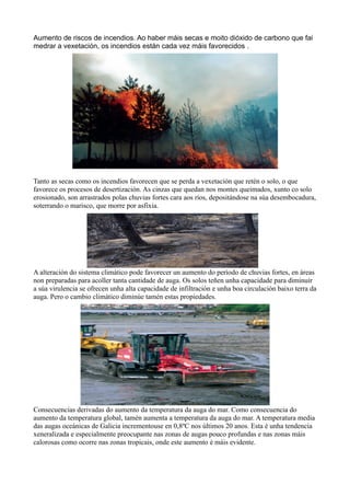 Aumento de riscos de incendios. Ao haber máis secas e moito dióxido de carbono que fai
medrar a vexetación, os incendios están cada vez máis favorecidos .




Tanto as secas como os incendios favorecen que se perda a vexetación que retén o solo, o que
favorece os procesos de desertización. As cinzas que quedan nos montes queimados, xunto co solo
erosionado, son arrastrados polas chuvias fortes cara aos ríos, depositándose na súa desembocadura,
soterrando o marisco, que morre por asfixia.




A alteración do sistema climático pode favorecer un aumento do período de chuvias fortes, en áreas
non preparadas para acoller tanta cantidade de auga. Os solos teñen unha capacidade para diminuír
a súa virulencia se ofrecen unha alta capacidade de infiltración e unha boa circulación baixo terra da
auga. Pero o cambio climático diminúe tamén estas propiedades.




Consecuencias derivadas do aumento da temperatura da auga do mar. Como consecuencia do
aumento da temperatura global, tamén aumenta a temperatura da auga do mar. A temperatura media
das augas oceánicas de Galicia incrementouse en 0,8ºC nos últimos 20 anos. Esta é unha tendencia
xeneralizada e especialmente preocupante nas zonas de augas pouco profundas e nas zonas máis
calorosas como ocorre nas zonas tropicais, onde este aumento é máis evidente.
 