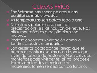 






Encóntranse nas zonas polares e nas
cordilleiras máis elevadas.
As temperaturas son baixas todo o ano.
Nos climas polares case non hai
precipitacións, e si as hai, son de neve. Nas
altas montañas as precipitacións son
maiores.
Podese encontrar vexetación como a
tundra, arbustos e pradarias.
Son desertos poblacionais; ainda que se
poden encontrar esquimais ou lapóns que
viven da caza e do pastoreo. Nos vales das
montañas pode vivir xente; alí hai prados e
terreos dedicados a explotación
madereira, tamén se dedican ao turismo.

 