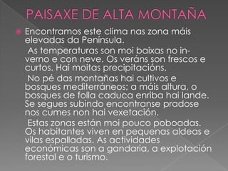 

Encontramos este clima nas zona máis
elevadas da Península.
As temperaturas son moi baixas no inverno e con neve. Os veráns son frescos e
curtos. Hai moitas precipitacións.
No pé das montañas hai cultivos e
bosques mediterráneos; a máis altura, o
bosques de folla caduca enriba hai lande.
Se segues subindo encontranse pradose
nos cumes non hai vexetación.
Estas zonas están moi pouco poboadas.
Os habitantes viven en pequenas aldeas e
vilas espalladas. As actividades
económicas son a gandaria, a explotación
forestal e o turismo.

 