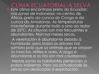 

Este clima encóntrase preto do Ecuador;
nas zonas de Indonesia; no centro de
África, preto da cunca do Congo e da
cunca do Amazonas. As temperaturas
manteñense durante todo o ano ao redor
de 25ºC. As chuvias son moi frecuentes e
abundantes. Non hai meses secos.
A vexetación é abundante debido á
humidade; pero baixo os árbores hai
sombra polo que os animais que se atopan
os insectos, rétiles e aves. A auga é
abundante e os ríos son moi caudalosos.
Nestas zonas os habitantes pertencen a
pobos indíxenas. Pero na actualidade as
selvas son dedicadas á explotación.

 