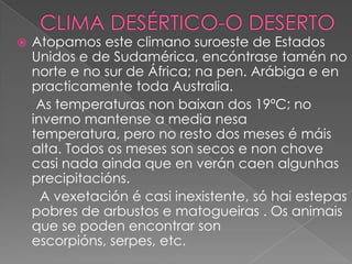 

Atopamos este climano suroeste de Estados
Unidos e de Sudamérica, encóntrase tamén no
norte e no sur de África; na pen. Arábiga e en
practicamente toda Australia.
As temperaturas non baixan dos 19ºC; no
inverno mantense a media nesa
temperatura, pero no resto dos meses é máis
alta. Todos os meses son secos e non chove
casi nada ainda que en verán caen algunhas
precipitacións.
A vexetación é casi inexistente, só hai estepas
pobres de arbustos e matogueiras . Os animais
que se poden encontrar son
escorpións, serpes, etc.

 