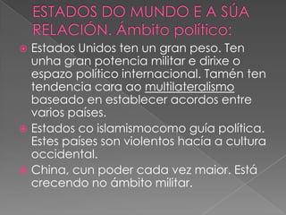 Estados Unidos ten un gran peso. Ten
unha gran potencia militar e dirixe o
espazo político internacional. Tamén ten
tendencia cara ao multilateralismo
baseado en establecer acordos entre
varios países.
 Estados co islamismocomo guía política.
Estes países son violentos hacía a cultura
occidental.
 China, cun poder cada vez maior. Está
crecendo no ámbito militar.


 