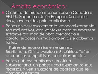 O centro do mundo económicoson Canadá e
EE.UU., Xapón e a Unión Europea. Son países
ricos, favorecidos polo capitalismo.
 Países en desenvolvemento: economi-camente
son moi activos, con vantaxes para as empresas
extranxeiras: man de obra preparada e
barata, escasas normas ambientais e gobernos
fortes.
·Países de economias emerxentes:
Brasil, India, China, México e Sudáfrica. Teñen
economiascompetitivas de baixos precios.
 Países pobres: localizanse en África
Subsahariana. Os países ricod explotan os seus
recursos. Viven situacións de pobreza que lle


 