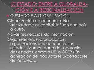 O ESTADO E A GLOBALIZACIÓN:
·Globalización da economía. Na
actualidade as capitais inflúen dun país
a outro.
·Novas tecnoloxías da información.
·Organizacións supranacionais:
organizacións que ocupan varios
estados. Asumen parte da soberanía
dos estados, como a UE, a OPEP (Organización de Productores Exportadores
de Petróleo)…


 