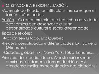 O ESTADO E A REXIONALIZACIÓN:
·Ademais do Estado, as intitucións menores que el
tamén teñen poder.
Rexión – Calquer territorio que ten unha actividade
económica ben desenvolta e unha
personalidade cultural e social diferenciada.
Tipos de rexións:
-Nación sen Estado. Ex.: Quebec
-Rexións consolidadas e diferenciadas. Ex.: Baviera
(Alemaña)
-Cidades globais. Ex.: Nova York, Tokio, Londres…
Principio de subsidiaridade. As instituciñons máis
próximas á cidadanía toman decisións. Así
aténdense mellor as necesidades dos cidadáns.


 