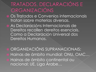 Os Tratados e Convenios internacionais
tratan sobre materias diversas.
 As Declaracións Internacionais de
Dereitos recollen dereitos esenciais.
Como a Declaración Universal dos
Dereitos Humanos.


ORGANIZACIÓNS SUPRANACIONAIS:
 Hainas de ámbito mundial: ONU, OMC…
 Hainas de ámbito continental ou
nacional: UE, Liga Árabe…


 