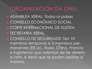 ASAMBLEA XERAL: Todos os países
 CONSELLO ECONÓMICO SOCIAL
 CORTE INTERNACIONAL DE XUSTIZA
 SECRETARIA XERAL
 CONSELLO DE SEGURIDADE: Ten 10
membros temporais e 5 membros permanentes (EE.UU., Rusia, China, Francia
e Inglaterra) que ademais de ter dereito
a veto, é decir que se poden opoñer á
maioría.


 