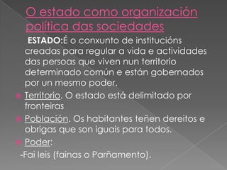 ESTADO:É o conxunto de institucións
creadas para regular a vida e actividades
das persoas que viven nun territorio
determinado común e están gobernados
por un mesmo poder.
 Territorio. O estado está delimitado por
fronteiras
 Población. Os habitantes teñen dereitos e
obrigas que son iguais para todos.
 Poder:
-Fai leis (fainas o Parñamento).

 