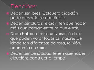 Deben ser libres. Calquera cidadán
pode presentarse candidato.
 Deben ser plurais, é dicir, ten que haber
máis dun partido entre os que elexir.
 Debe haber sufraxio universal, é decir
que poden votar todos os maiores de
idade sen diferenzas de raza, relixión,
economía ou sexo.
 Deben ser periódicas, teñen que haber
eleccións cada certo tempo.


 