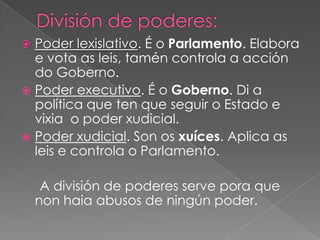 Poder lexislativo. É o Parlamento. Elabora
e vota as leis, tamén controla a acción
do Goberno.
 Poder executivo. É o Goberno. Di a
política que ten que seguir o Estado e
vixia o poder xudicial.
 Poder xudicial. Son os xuíces. Aplica as
leis e controla o Parlamento.


A división de poderes serve pora que
non haia abusos de ningún poder.

 