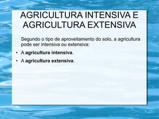 AGRICULTURA INTENSIVA E
    AGRICULTURA EXTENSIVA
    Segundo o tipo de aproveitamento do solo, a agricultura
    pode ser intensiva ou extensiva:
●   A agricultura intensiva.
●   A agricultura extensiva.
 
