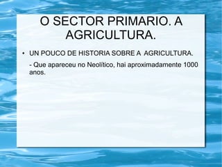 O SECTOR PRIMARIO. A
           AGRICULTURA.
●   UN POUCO DE HISTORIA SOBRE A AGRICULTURA.
    - Que apareceu no Neolítico, hai aproximadamente 1000
    anos.
 