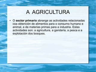 A AGRICULTURA
●   O sector primario abrange as actividades relacionadas
    coa obtención de alimentos para o consumo humano e
    animal, e de materias primas para a industria. Estas
    actividades son: a agricultura, a gandaría, a pesca e a
    explotación dos bosques.
 