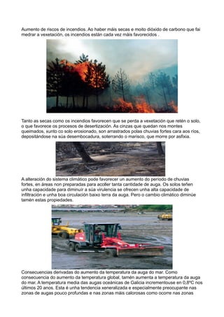 Aumento de riscos de incendios. Ao haber máis secas e moito dióxido de carbono que fai
medrar a vexetación, os incendios están cada vez máis favorecidos .




Tanto as secas como os incendios favorecen que se perda a vexetación que retén o solo,
o que favorece os procesos de desertización. As cinzas que quedan nos montes
queimados, xunto co solo erosionado, son arrastrados polas chuvias fortes cara aos ríos,
depositándose na súa desembocadura, soterrando o marisco, que morre por asfixia.




A alteración do sistema climático pode favorecer un aumento do período de chuvias
fortes, en áreas non preparadas para acoller tanta cantidade de auga. Os solos teñen
unha capacidade para diminuír a súa virulencia se ofrecen unha alta capacidade de
infiltración e unha boa circulación baixo terra da auga. Pero o cambio climático diminúe
tamén estas propiedades.




Consecuencias derivadas do aumento da temperatura da auga do mar. Como
consecuencia do aumento da temperatura global, tamén aumenta a temperatura da auga
do mar. A temperatura media das augas oceánicas de Galicia incrementouse en 0,8ºC nos
últimos 20 anos. Esta é unha tendencia xeneralizada e especialmente preocupante nas
zonas de augas pouco profundas e nas zonas máis calorosas como ocorre nas zonas
 