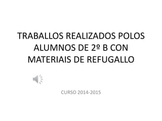 TRABALLOS REALIZADOS POLOS
ALUMNOS DE 2º B CON
MATERIAIS DE REFUGALLO
CURSO 2014-2015
 