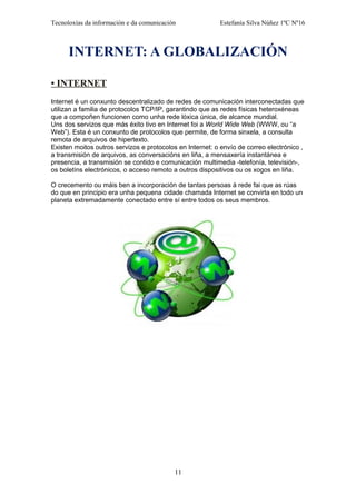Tecnoloxías da información e da comunicación Estefanía Silva Núñez 1ºC Nº16
INTERNET: A GLOBALIZACIÓN
• INTERNET
Internet é un conxunto descentralizado de redes de comunicación interconectadas que
utilizan a familia de protocolos TCP/IP, garantindo que as redes físicas heteroxéneas
que a compoñen funcionen como unha rede lóxica única, de alcance mundial.
Uns dos servizos que más éxito tivo en Internet foi a World Wide Web (WWW, ou “a
Web”). Esta é un conxunto de protocolos que permite, de forma sinxela, a consulta
remota de arquivos de hipertexto.
Existen moitos outros servizos e protocolos en Internet: o envío de correo electrónico ,
a transmisión de arquivos, as conversacións en liña, a mensaxería instantánea e
presencia, a transmisión se contido e comunicación multimedia -telefonía, televisión-,
os boletíns electrónicos, o acceso remoto a outros dispositivos ou os xogos en liña.
O crecemento ou máis ben a incorporación de tantas persoas á rede fai que as rúas
do que en principio era unha pequena cidade chamada Internet se convirta en todo un
planeta extremadamente conectado entre sí entre todos os seus membros.
11
 