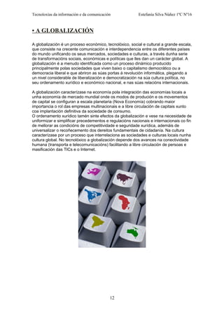 Tecnoloxías da información e da comunicación Estefanía Silva Núñez 1ºC Nº16
• A GLOBALIZACIÓN
A globalización é un proceso económico, tecnolóxico, social e cultural a grande escala,
que consiste na crecente comunicación e interdependencia entre os diferentes países
do mundo unificando os seus mercados, sociedades e culturas, a través dunha serie
de transformacións sociais, económicas e políticas que lles dan un carácter global. A
globalización é a menudo identificada como un proceso dinámico producido
principalmente polas sociedades que viven baixo o capitalismo democrático ou a
democracia liberal e que abriron as súas portas á revolución informática, plegando a
un nivel considerable de liberalización e democratización na súa cultura política, no
seu ordenamento xurídico e económico nacional, e nas súas relacións internacionais.
A globalización caracterízase na economía pola integración das economías locais a
unha economía de mercado mundial onde os modos de produción e os movementos
de capital se configuran a escala planetaria (Nova Economía) cobrando maior
importancia o rol das empresas multinacionais e a libre circulación de capitais xunto
coa implantación definitiva da sociedade de consumo.
O ordenamento xurídico tamén sinte efectos da globalización e vese na necesidade de
uniformizar e simplificar precedementos e regulacións nacionais e internacionais co fin
de mellorar as condicións de competitividade e seguridade xurídica, ademáis de
universalizar o recoñecemento dos dereitos fundamentais de cidadanía. Na cultura
caracterízase por un proceso que interrelaciona as sociedades e culturas locais nunha
cultura global. No tecnolóxico a globalización depende dos avances na conectividade
humana (transporta e telecomunicacións) facilitando a libre circulación de persoas e
masificación das TICs e o Internet.
12
 