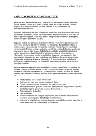 Tecnoloxías da información e da comunicación Estefanía Silva Núñez 1ºC Nº16
• APLICACIÓNS SOCIAIS DAS TICS.
As tecnoloxías da Información e da Comunicación son incuestionables e están aí,
forman parte da cultura tecnolóxica que nos rodea e coa que debemos convivir.
Amplían as nosas capacidades físicas e mentais. E as posibilidades de
desenvolvemento social.
Incluímos no concepto TIC non soamente a informática e as tecnoloxías asociadas,
telemática e multimedia, senon tamén os medios de comunicación de todo tipo: os
medios de comunicación social e os medios interpersoais tradicionais con soporte
tecnolóxico como o teléfono, fax, etc.
Seguindo o ritmo dos continuos avances científicos e nun marco de globalización
económica e cultural, contribúen á rápida obsolesciencia dos coñecementos e á
emerxencia de novos valores, provocando continuas transformacións nas nosas
estruturas económicas, sociais e culturais, e incidindo en case todos os aspectos da
nosa vida: o acceso ao mercado de traballo, a sanidade, a xestión burocrática, a
xestión económica, o deseño industrial e artístico, o ocio, a comunicación, a
información, a maneira de percibir a realidade e de pensar, a organización das
empresas e institucións, os seus métodos e actividades, a forma de comunicación
interpersoal, a calidade de vida, a educación... O seu gran impacto en todos os
ámbitos da nosa vida fai cada vez máis difícil que poidamos actuar eficientemente
prescindindo delas.
As súas principais aportacións ás actividades humanas concrétanse nunha serie de
funcións que nos facilitan a realización dos nosos traballos porque sempre requiren
unha certa información para realizalo, un determinado proceso de datos e a miúdo
tamén a comunicación con outras persoas; e isto é precisamente o que nos ofrecen as
TIC:
• Fácil acceso a todo tipo de información.
• Instrumentos para todo tipo de proceso de datos.
• Canais de comunicación inmediata, sincrónica e asíncrona.
• Almacenamento de grandes cantidades de información en pequenos soportes
de fácil transporte (pendrives, tarxetas de memoria...)
• Automatización de tarefas.
• Interactividade.
• Homoxeneización dos códigos empregados para o rexistro da información
mediante a dixitalización de todo tipo de información.
• Instrumento cognitivo que potencia as nosas capacidades mentais e permite o
desenvolvemento de novas maneiras de pensar.
14
 