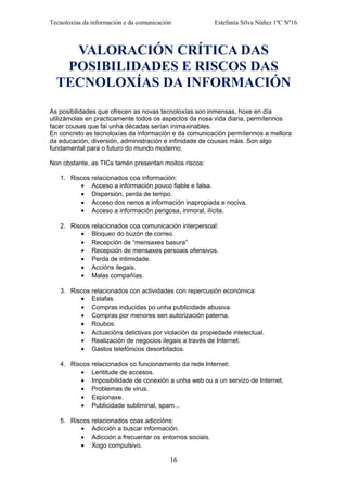 Tecnoloxías da información e da comunicación Estefanía Silva Núñez 1ºC Nº16
VALORACIÓN CRÍTICA DAS
POSIBILIDADES E RISCOS DAS
TECNOLOXÍAS DA INFORMACIÓN
As posibilidades que ofrecen as novas tecnoloxías son inmensas, hoxe en día
utilizámolas en practicamente todos os aspectos da nosa vida diaria, permítennos
facer cousas que fai unha décadas serían inimaxinables.
En concreto as tecnoloxías da información e da comunicación permítennos a mellora
da educación, diversión, administración e infinidade de cousas máis. Son algo
fundamental para o futuro do mundo moderno.
Non obstante, as TICs tamén presentan moitos riscos:
1. Riscos relacionados coa información:
• Acceso a información pouco fiable e falsa.
• Dispersión, perda de tempo.
• Acceso dos nenos a información inapropiada e nociva.
• Acceso a información perigosa, inmoral, ilícita.
2. Riscos relacionados coa comunicación interpersoal:
• Bloqueo do buzón de correo.
• Recepción de “mensaxes basura”
• Recepción de mensaxes persoais ofensivos.
• Perda de intimidade.
• Accións ilegais.
• Malas compañías.
3. Riscos relacionados con actividades con repercusión económica:
• Estafas.
• Compras inducidas po unha publicidade abusiva.
• Compras por menores sen autorización paterna.
• Roubos.
• Actuacións delictivas por violación da propiedade intelectual.
• Realización de negocios ilegais a través de Internet.
• Gastos telefónicos desorbitados.
4. Riscos relacionados co funcionamento da rede Internet:
• Lentitude de accesos.
• Imposibilidade de conexión a unha web ou a un servizo de Internet.
• Problemas de virus.
• Espionaxe.
• Publicidade subliminal, spam...
5. Riscos relacionados coas adiccións:
• Adicción a buscar información.
• Adicción a frecuentar os entornos sociais.
• Xogo compulsivo.
16
 