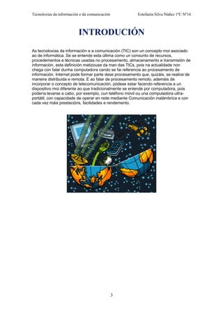 Tecnoloxías da información e da comunicación Estefanía Silva Núñez 1ºC Nº16
INTRODUCIÓN
As tecnoloxías da información e a comunicación (TIC) son un concepto moi asociado
ao de informática. Se se entende esta última como un conxunto de recursos,
procedementos e técnicas usadas no procesamento, almacenamento e transmisión de
información, esta definición matizouse da man das TICs, pois na actualidade non
chega con falar dunha computadora cando se fai referencia ao procesamento de
información. Internet pode formar parte dese procesamento que, quizáis, se realice de
maneira distribuida e remota. E ao falar de procesamento remoto, ademáis de
incorporar o concepto de telecomunicación, pódese estar facendo referencia a un
dispositivo moi diferente ao que tradicionalmente se entende por computadora, pois
podería levarse a cabo, por exemplo, cun teléfono móvil ou una computadora ultra-
portátil, con capacidade de operar en rede mediante Comunicación inalámbrica e con
cada vez máis prestacións, facilidades e rendemento.
3
 