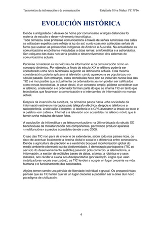 Tecnoloxías da información e da comunicación Estefanía Silva Núñez 1ºC Nº16
EVOLUCIÓN HISTÓRICA
Dende a antigüidade o desexo do home por comunicarse a largas distancias foi
materia de estudio e desenvolvemento tecnológico.
Todo comezou coas primeiras comunicacións a través de señais luminosas nas cales
se utilizaban espellos para reflejar a luz do sol, xunto coas moi coñecidas señais de
fumo que usaban as poboacións indígenas de América e Australia. Na actualidade as
comunicacións encóntranse vinculadas a dúas ramas: a informática e a astronáutica.
Sen calquera das dúas non sería posible o desenvolvemento dos sistemas de
comunicacións actuais.
Pódense considerar as tecnoloxías da información e da comunicación como un
concepto dinámico. Por ejemplo, a finais do século XIX o teléfono podería ser
considerado unha nova tecnoloxía segundo as definicións actuais. Esta mesma
consideración podería aplicarse á televisión cando apareceu e se popularizou no
século pasado. Sen embargo, estas tecnoloxías hoxe non se incluirían nunca lista das
TIC e é moi posible que actualmente os ordenadores xa non poidan ser calificados
como novas tecnoloxías. A pesar desto, é un concepto amplio, pódese considerar que
o teléfono, a televisión e o ordenador forman parte do que se chama TIC en tanto que
tecnoloxías que favorecen a comunicación e o intercambio de información no mundo
actual.
Despois da invención da escritura, os primeiros pasos hacia unha sociedade da
información estiveron marcados polo telégrafo eléctrico, despois o teléfono e a
radiotelefonía, a televisión e Internet. A telefonía e o GPS asociaron a imaxe ao texto e
á palabra «sin cables». Internet e a televisión son accesibles no teléono móvil, que é
tamén unha máquina de facer fotos.
A asociación da informática e as telecomunicacións na última década do século XX
beneficiouse da miniaturización dos compoñentes, permitindo producir aparatos
«multifuncións» a precios accesibles dende o ano 2000.
O uso das TIC non para de crecer e de extenderse, sobre todo nos países ricos, co
risco de acentuar localmente a brecha dixital e social e a diferencia entre xeneracións.
Dende a agricultura de precisión e a xestióndo bosqueá monitorización global do
medio ambiente planetario ou da biodiversidade, á democracia participativa (TIC ao
servicio do desenvolvemento sostible) pasando polo comercio, a telemedicina, a
información, a xestión de múltiples bases de datos, a bolsa, a robótica e o usos
militares, sen olvidar a axuda aos discapacitados (por exemplo, cegos que usan
sintetizadores vocais avanzados), as TIC tenden a ocupar un lugar crecente na vida
humana e o funcionamento das sociedades.
Algúns temen tamén una pérdida de liberdade individual e grupal. Os prospectivistas
pensan que as TIC terían que ter un lugar crecente e poderían ser a orixe dun novo
paradigma de civilización.
4
 