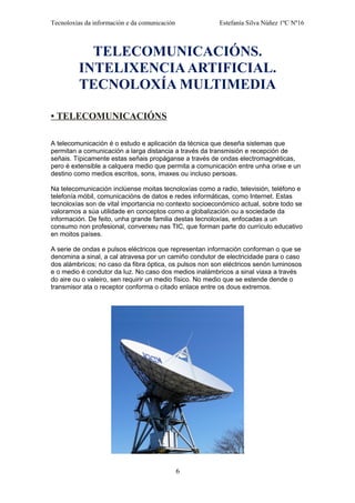 Tecnoloxías da información e da comunicación Estefanía Silva Núñez 1ºC Nº16
TELECOMUNICACIÓNS.
INTELIXENCIAARTIFICIAL.
TECNOLOXÍA MULTIMEDIA
• TELECOMUNICACIÓNS
A telecomunicación é o estudo e aplicación da técnica que deseña sistemas que
permitan a comunicación a larga distancia a través da transmisión e recepción de
señais. Típicamente estas señais propáganse a través de ondas electromagnéticas,
pero é extensible a calquera medio que permita a comunicación entre unha orixe e un
destino como medios escritos, sons, imaxes ou incluso persoas.
Na telecomunicación inclúense moitas tecnoloxías como a radio, televisión, teléfono e
telefonía móbil, comunicacións de datos e redes informáticas, como Internet. Estas
tecnoloxías son de vital importancia no contexto socioeconómico actual, sobre todo se
valoramos a súa utilidade en conceptos como a globalización ou a sociedade da
información. De feito, unha grande familia destas tecnoloxías, enfocadas a un
consumo non profesional, converxeu nas TIC, que forman parte do currículo educativo
en moitos países.
A serie de ondas e pulsos eléctricos que representan información conforman o que se
denomina a sinal, a cal atravesa por un camiño condutor de electricidade para o caso
dos alámbricos; no caso da fibra óptica, os pulsos non son eléctricos senón luminosos
e o medio é condutor da luz. No caso dos medios inalámbricos a sinal viaxa a través
do aire ou o valeiro, sen requirir un medio físico. No medio que se estende dende o
transmisor ata o receptor conforma o citado enlace entre os dous extremos.
6
 